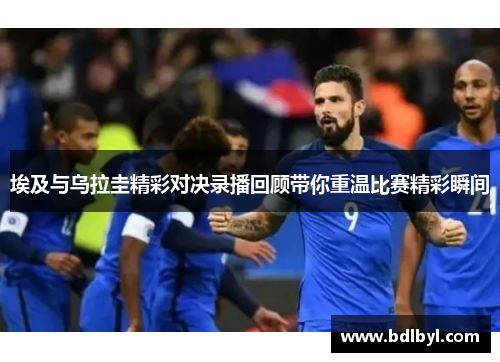 埃及与乌拉圭精彩对决录播回顾带你重温比赛精彩瞬间