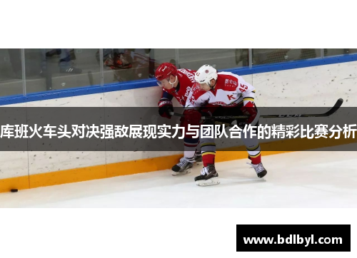 库班火车头对决强敌展现实力与团队合作的精彩比赛分析
